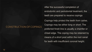 12
CONSTRUCTION OF COPINGS
After the successful completion of
endodontic and periodontal treatment, the
teeth are prepared to receive copings
Copings help protect the teeth from caries.
Copings may be either long or short. The
preferred finish line is usually a chamfer or
chisel edge. The coping may be retained by
means of a short post within the root canal
for teeth with insufficient coronal height.
 