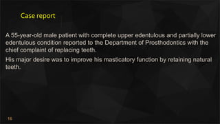 16
Case report
A 55-year-old male patient with complete upper edentulous and partially lower
edentulous condition reported to the Department of Prosthodontics with the
chief complaint of replacing teeth.
His major desire was to improve his masticatory function by retaining natural
teeth.
 