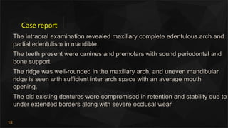 18
Case report
The intraoral examination revealed maxillary complete edentulous arch and
partial edentulism in mandible.
The teeth present were canines and premolars with sound periodontal and
bone support.
The ridge was well-rounded in the maxillary arch, and uneven mandibular
ridge is seen with sufficient inter arch space with an average mouth
opening.
The old existing dentures were compromised in retention and stability due to
under extended borders along with severe occlusal wear
 