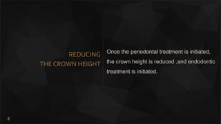 8
REDUCING
THE CROWN HEIGHT
Once the periodontal treatment is initiated,
the crown height is reduced .and endodontic
treatment is initiated.
 