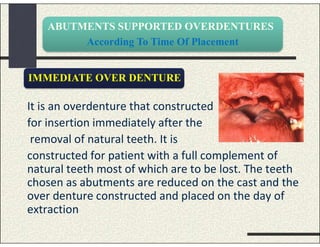 ABUTMENTS SUPPORTED OVERDENTURES
According To Time Of Placement
It is an overdenture that constructed
for insertion immediately after the
removal of natural teeth. It is
constructed for patient with a full complement of
natural teeth most of which are to be lost. The teeth
chosen as abutments are reduced on the cast and the
over denture constructed and placed on the day of
extraction
IMMEDIATE OVER DENTURE
 