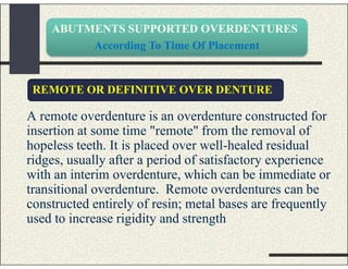 ABUTMENTS SUPPORTED OVERDENTURES
According To Time Of Placement
A remote overdenture is an overdenture constructed for
insertion at some time "remote" from the removal of
hopeless teeth. It is placed over well-healed residual
ridges, usually after a period of satisfactory experience
with an interim overdenture, which can be immediate or
transitional overdenture. Remote overdentures can be
constructed entirely of resin; metal bases are frequently
used to increase rigidity and strength
REMOTE OR DEFINITIVE OVER DENTURE
 