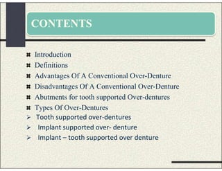 CONTENTS
Introduction
Definitions
Advantages Of A Conventional Over-Denture
Disadvantages Of A Conventional Over-Denture
Abutments for tooth supported Over-dentures
Types Of Over-Dentures
 Tooth supported over-dentures
 Implant supported over- denture
 Implant – tooth supported over denture
 