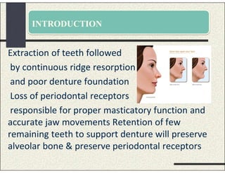 INTRODUCTION
Extraction of teeth followed
by continuous ridge resorption
and poor denture foundation
Loss of periodontal receptors
responsible for proper masticatory function and
accurate jaw movements Retention of few
remaining teeth to support denture will preserve
alveolar bone & preserve periodontal receptors
 