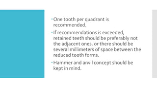 One tooth per quadrant is
recommended.
If recommendations is exceeded,
retained teeth should be preferably not
the adjacent ones. or there should be
several millimeters of space between the
reduced tooth forms.
Hammer and anvil concept should be
kept in mind.
 