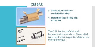 CM BAR
 Made up of precious /
semiprecious alloy
 Retention tags in long axis
of the bar
The C. M . bar is a prefabricated
bar 100 mm by 10 mm by 1 . 8 mm, which
is provided with a copper template for the
milling technique
 