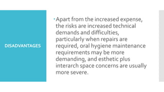 DISADVANTAGES
Apart from the increased expense,
the risks are increased technical
demands and difficulties,
particularly when repairs are
required, oral hygiene maintenance
requirements may be more
demanding, and esthetic plus
interarch space concerns are usually
more severe.
 