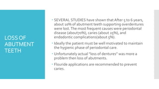 LOSSOF
ABUTMENT
TEETH
 SEVERAL STUDIES have shown that After 5 to 6 years,
about 10% of abutment teeth supporting overdentures
were lost.The most frequent causes were periodontal
disease (about70%), caries (about 25%), and
endodontic complications(about 5%).
 Ideally the patient must be well motivated to maintain
the hygienic phase of periodontal care.
 Unfortunately actual “loss of dentures” was more a
problem then loss of abutments.
 Flouride applications are recommended to prevent
caries.
 