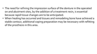 • The need for refining the impression surface of the denture in the operated
on and abutment sites, by the addition of a treatment resin, is essential
because rapid tissue changes are to be anticipated.
• When healing has occurred and tissues and remodeling bone have achieved a
stable contour, additional coping preparation may be necessary with refitting
of the prosthesis in this area.
 
