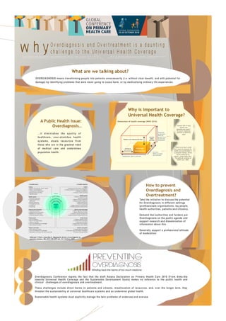 Pathirana T, Clark J, Moynihan R. Mapping the drivers of overdiagnosis to
potential solutions. BMJ 2017;358:3879 doi: 10.1136/bmj.j3879
Why is important to
Universal Health Coverage?
Extend to
non-covered
Reduce cost sharing and fees
Include
other
services
Financial
protection:
what do
people have
to pay out-
of-pocket?
Services:
Which services
are covered?
Population: who is covered?
Dimensions of health coverage (WHO 2010)
“Around 30% of total
health care
spending was waste”.
The Cost of Healthcare.
Institute of Medicine
2010
Patients
and
Public
“There is no way it could
ever meet all demands for
health care conceivable in
a consumer market, driven
not by needs but by
wants”. Julian Tudor Hart.
The political economy of
health care. 2006.
Take the initiative to discuss the potential
for Overdiagnosis in different settings
(professionals organisations, lay people,
health authorities, patients and citizens).
Demand that authorities and funders put
Overdiagnosis on the public agenda and
support research and dissemination of
information about this.
Generally support a professional attitude
of moderation.
How to prevent
Overdiagnosis and
Overtreatment?
A Public Health issue:
Overdiagnosis…
…it diminishes the quality of
healthcare, over-stretches health
systems, steals resources from
those who are in the greatest need
of medical care and undermines
population health.
Overdiagnosis Conference regrets the fact that the draft Astana Declaration on Primary Health Care 2018 (From Alma-Ata
towards Universal Health Coverage and the Sustainable Development Goals) makes no reference to the public health and
clinical  challenges of overdiagnosis and overtreatment.  
These challenges include direct harms to patients and citizens, misallocation of resources, and, over the longer term, they
threaten the sustainability of universal healthcare systems and so undermine global health.  
Sustainable health systems must explicitly manage the twin problems of underuse and overuse
What are we talking about?
OVERDIAGNOSIS means transforming people into patients unnecessarily (i.e. without clear benefit, and with potential for
damage) by identifying problems that were never going to cause harm, or by medicalising ordinary life experiences.
 