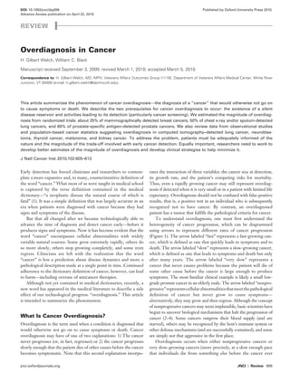 jnci.oxfordjournals.org  	 JNCI | Review 605
DOI: 10.1093/jnci/djq099	 Published by Oxford University Press 2010.
Advance Access publication on April 22, 2010.	
Early detection has forced clinicians and researchers to contem-
plate a more expansive and, to many, counterintuitive definition of
the word “cancer.” What most of us were taught in medical school
is captured by the terse definition contained in the medical
dictionary—“a neoplastic disease the natural course of which is
fatal” (1). It was a simple definition that was largely accurate in an
era when patients were diagnosed with cancer because they had
signs and symptoms of the disease.
But that all changed after we became technologically able to
advance the time of diagnosis and detect cancer early—before it
produces signs and symptoms. Now it has become evident that the
word “cancer” encompasses cellular abnormalities with widely
variable natural courses: Some grow extremely rapidly, others do
so more slowly, others stop growing completely, and some even
regress. Clinicians are left with the realization that the word
“cancer” is less a prediction about disease dynamics and more a
pathological description made at a single point in time. Continued
adherence to the dictionary definition of cancer, however, can lead
to harm—including overuse of anticancer therapies.
Although not yet contained in medical dictionaries, recently, a
new word has appeared in the medical literature to describe a side
effect of our technological progress: “overdiagnosis.” This article
is intended to summarize the phenomenon.
What Is Cancer Overdiagnosis?
Overdiagnosis is the term used when a condition is diagnosed that
would otherwise not go on to cause symptoms or death. Cancer
overdiagnosis may have of one of two explanations: 1) The cancer
never progresses (or, in fact, regresses) or 2) the cancer progresses
slowly enough that the patient dies of other causes before the cancer
becomes symptomatic. Note that this second explanation incorpo-
Review
Overdiagnosis in Cancer
H. Gilbert Welch, William C. Black
Manuscript received September 3, 2009; revised March 1, 2010; accepted March 5, 2010.
Correspondence to: H. Gilbert Welch, MD, MPH, Veterans Affairs Outcomes Group (111B), Department of Veterans Affairs Medical Center, White River
Junction, VT 05009 (e-mail: h.gilbert.welch@dartmouth.edu).
This article summarizes the phenomenon of cancer overdiagnosis—the diagnosis of a “cancer” that would otherwise not go on
to cause symptoms or death. We describe the two prerequisites for cancer overdiagnosis to occur: the existence of a silent
disease reservoir and activities leading to its detection (particularly cancer screening). We estimated the magnitude of overdiag-
nosis from randomized trials: about 25% of mammographically detected breast cancers, 50% of chest x-ray and/or sputum-detected
lung cancers, and 60% of prostate-specific antigen–detected prostate cancers. We also review data from observational studies
and population-based cancer statistics suggesting overdiagnosis in computed tomography–detected lung cancer, neuroblas-
toma, thyroid cancer, melanoma, and kidney cancer. To address the problem, patients must be adequately informed of the
nature and the magnitude of the trade-off involved with early cancer detection. Equally important, researchers need to work to
develop better estimates of the magnitude of overdiagnosis and develop clinical strategies to help minimize it.
J Natl Cancer Inst 2010;102:605–613
rates the interaction of three variables: the cancer size at detection,
its growth rate, and the patient’s competing risks for mortality.
Thus, even a rapidly growing cancer may still represent overdiag-
nosis if detected when it is very small or in a patient with limited life
expectancy. Overdiagnosis should not be confused with false-positive
results, that is, a positive test in an individual who is subsequently
recognized not to have cancer. By contrast, an overdiagnosed
patient has a tumor that fulfills the pathological criteria for cancer.
To understand overdiagnosis, one must first understand the
heterogeneity of cancer progression, which can be diagrammed
using arrows to represent different rates of cancer progression
(Figure 1). The arrow labeled “fast” represents a fast-growing can-
cer, which is defined as one that quickly leads to symptoms and to
death. The arrow labeled “slow” represents a slow-growing cancer,
which is defined as one that leads to symptoms and death but only
after many years. The arrow labeled “very slow” represents a
cancer that never causes problems because the patient will die of
some other cause before the cancer is large enough to produce
symptoms. The most familiar clinical example is likely a small low-
grade prostate cancer in an elderly male. The arrow labeled “nonpro-
gressive”representscellularabnormalitiesthatmeetthepathological
definition of cancer but never grow to cause symptoms—
alternatively, they may grow and then regress. Although the concept
of nonprogressive cancers may seem implausible, basic scientists have
begun to uncover biological mechanisms that halt the progression of
cancer (2–4). Some cancers outgrow their blood supply (and are
starved), others may be recognized by the host’s immune system or
other defense mechanisms (and are successfully contained), and some
are simply not that aggressive in the first place.
Overdiagnosis occurs when either nonprogressive cancers or
very slow–growing cancers (more precisely, at a slow enough pace
that individuals die from something else before the cancer ever
 