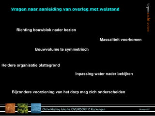 Vragen naar aanleiding van overleg met welstand Inpassing water nader bekijken Richting bouwblok nader bezien Bouwvolume te symmetrisch Bijzondere voorziening van het dorp mag zich onderscheiden Massaliteit voorkomen Heldere organisatie plattegrond 