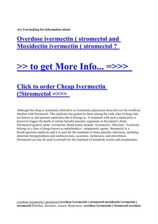 Are You looking for information about:


Overdose ivermectin ( stromectol and
Moxidectin ivermectin ( stromectol ?


>> to get More Info... =>>>
Click to order Cheap Ivermectin
(!Stromectol =>>>

Although this drug is commonly referred to as Ivermectin, physicians from all over the world are
familiar with Stromectol. This medicine has gained its fame among the wide class of drugs that
are known as anti-parasite medicines that it belongs to. A treatment with such a medication is
known to trigger the death of certain harmful parasitic organisms in the patient’s body.
Stromectol (generic name: ivermectin; brand names include: Avermectin / Mectizan / Ivexterm)
belongs to a class of drugs known as anthelmintics / antiparasitic agents. Stromectol is a
broad-spectrum medicine and it is used for the treatment of many parasitic infections, including
intestinal strongyloidiasis and onchocerciasis, ascariasis, trichuriasis, and enterobiasis.
Stromectol can also be used in animals for the treatment of nematode worms and ectoparasites.




overdose ivermectin ( stromectol overdose ivermectin ( stromectol moxidectin ivermectin (
stromectol Diarrhea. dizziness. nausea. Read more. overdose ivermectin ( stromectol overdose
 