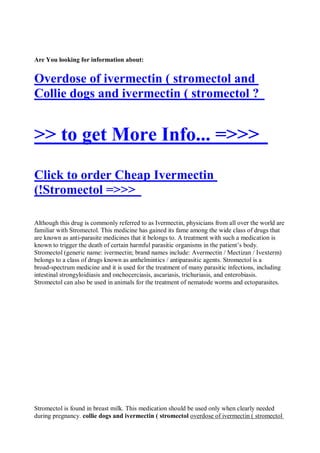 Are You looking for information about:


Overdose of ivermectin ( stromectol and
Collie dogs and ivermectin ( stromectol ?


>> to get More Info... =>>>
Click to order Cheap Ivermectin
(!Stromectol =>>>

Although this drug is commonly referred to as Ivermectin, physicians from all over the world are
familiar with Stromectol. This medicine has gained its fame among the wide class of drugs that
are known as anti-parasite medicines that it belongs to. A treatment with such a medication is
known to trigger the death of certain harmful parasitic organisms in the patient’s body.
Stromectol (generic name: ivermectin; brand names include: Avermectin / Mectizan / Ivexterm)
belongs to a class of drugs known as anthelmintics / antiparasitic agents. Stromectol is a
broad-spectrum medicine and it is used for the treatment of many parasitic infections, including
intestinal strongyloidiasis and onchocerciasis, ascariasis, trichuriasis, and enterobiasis.
Stromectol can also be used in animals for the treatment of nematode worms and ectoparasites.




Stromectol is found in breast milk. This medication should be used only when clearly needed
during pregnancy. collie dogs and ivermectin ( stromectol overdose of ivermectin ( stromectol
 