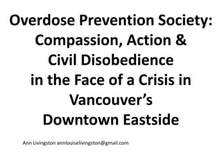 Overdose Prevention Society:
Compassion, Action &
Civil Disobedience
in the Face of a Crisis in
Vancouver’s
Downtown Eastside
Ann Livingston annlouiselivingston@gmail.com
 