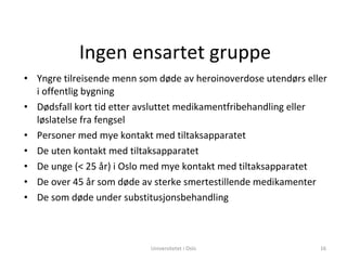 Ingen ensartet gruppe Yngre tilreisende menn som døde av heroinoverdose utendørs eller i offentlig bygning Dødsfall kort tid etter avsluttet medikamentfribehandling eller løslatelse fra fengsel Personer med mye kontakt med tiltaksapparatet De uten kontakt med tiltaksapparatet De unge (< 25 år) i Oslo med mye kontakt med tiltaksapparatet De over 45 år som døde av sterke smertestillende medikamenter De som døde under substitusjonsbehandling Universitetet i Oslo 