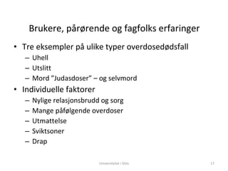 Brukere, pårørende og fagfolks erfaringer Tre eksempler på ulike typer overdosedødsfall Uhell Utslitt Mord ”Judasdoser” – og selvmord Individuelle faktorer Nylige relasjonsbrudd og sorg Mange påfølgende overdoser Utmattelse Sviktsoner Drap Universitetet i Oslo 