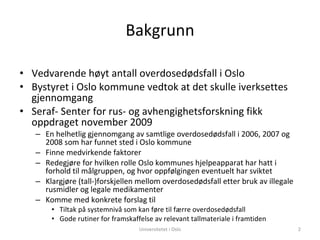 Bakgrunn Vedvarende høyt antall overdosedødsfall i Oslo Bystyret i Oslo kommune vedtok at det skulle iverksettes gjennomgang  Seraf- Senter for rus- og avhengighetsforskning fikk oppdraget november 2009 En helhetlig gjennomgang av samtlige overdosedødsfall i 2006, 2007 og 2008 som har funnet sted i Oslo kommune Finne medvirkende faktorer Redegjøre for hvilken rolle Oslo kommunes hjelpeapparat har hatt i forhold til målgruppen, og hvor oppfølgingen eventuelt har sviktet Klargjøre (tall-)forskjellen mellom overdosedødsfall etter bruk av illegale rusmidler og legale medikamenter Komme med konkrete forslag til  Tiltak på systemnivå som kan føre til færre overdosedødsfall Gode rutiner for framskaffelse av relevant tallmateriale i framtiden Universitetet i Oslo 