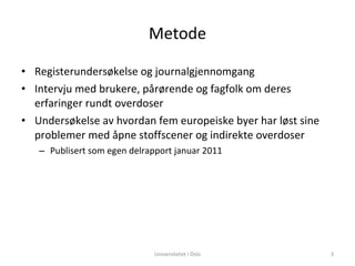 Metode Registerundersøkelse og journalgjennomgang Intervju med brukere, pårørende og fagfolk om deres erfaringer rundt overdoser Undersøkelse av hvordan fem europeiske byer har løst sine problemer med åpne stoffscener og indirekte overdoser Publisert som egen delrapport januar 2011 Universitetet i Oslo 