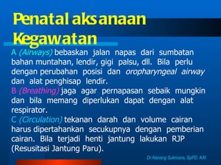 Penatalaksanaan  Kegawatan A  (Airways)   bebaskan  jalan  napas  dari  sumbatan  bahan muntahan, lendir, gigi  palsu, dll.  Bila  perlu  dengan perubahan  posisi  dan  oropharyngeal  airway   dan  alat penghisap  lendir. B  (Breathing)   jaga  agar  pernapasan  sebaik  mungkin  dan  bila  memang  diperlukan  dapat  dengan  alat respirator. C  (Circulation)  tekanan  darah  dan  volume  cairan  harus dipertahankan  secukupnya  dengan  pemberian  cairan.  Bila  terjadi  henti  jantung  lakukan  RJP (Resusitasi Jantung Paru). Dr.Nanang Sukmana, SpPD. KAI 