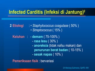 Infected Carditis (Infeksi di Jantung) 2    Etiologi   : •  Staphylococcus coagulase  ( 50% )   •  Streptococcus  ( 15% )    Keluhan   :  -  demam   ( 75-100% )   -  rasa lesu  ( 30% )   -  anoreksia   (tidak nafsu makan) dan  penurunan berat badan  ( 10-15% )   -  sesak napas  ( 10% )    Pemeriksaan fisik  : bervariasi Dr.Nanang Sukmana, SpPD. KAI 
