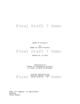 Final Draft 7 Demo


                        (Name of Project)

                                by
                      (Name of First Writer)

       Final Draft 7 Demo
                        (Based on, If Any)




                           Revisions by
                  (Names of Subsequent Writers,
                   in Order of Work Performed)



                       Current Revisions by

       Final Draft 7 Demo
                      (Current Writer, date)




Name (of company, if applicable)
Address
Phone Number
 