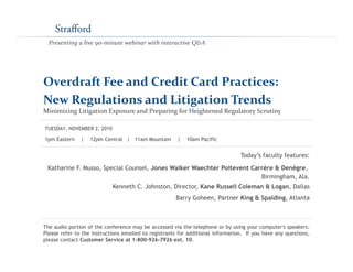 Presenting a live 90‐minute webinar with interactive Q&A




Overdraft Fee and Credit Card Practices: 
New Regulations and Litigation Trends
Minimizing Litigation Exposure and Preparing for Heightened Regulatory Scrutiny

TUESDAY, NOVEMBER 2, 2010

1pm Eastern    |   12pm Central | 11am Mountain        |   10am Pacific


                                                                                 Today’s f
                                                                                 T d ’ faculty features:
                                                                                           l f

 Katharine F. Musso, Special Counsel, Jones Walker Waechter Poitevent Carrère & Denègre,
                                                                         Birmingham, Ala.
                            Kenneth C. Johnston Director Kane Russell Coleman & Logan Dallas
                                    C Johnston, Director,                       Logan,
                                                      Barry Goheen, Partner King & Spalding, Atlanta



The audio portion of the conference may be accessed via the telephone or by using your computer's speakers.
Please refer to the instructions emailed to registrants for additional information. If you have any questions,
please contact Customer Service at 1-800-926-7926 ext. 10.
 