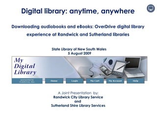 A Joint Presentation  by; Randwick City Library Service and  Sutherland Shire Library Services Digital library: anytime, anywhere Downloading audiobooks and eBooks: OverDrive digital library experience at Randwick and Sutherland libraries State Library of New South Wales 5 August 2009 