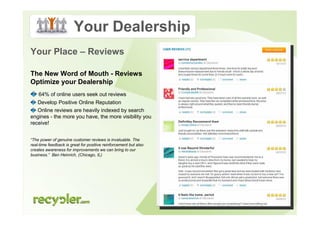 Your Dealership
Your Place – Reviews

The New Word of Mouth - Reviews
Optimize your Dealership
    64% of online users seek out reviews
   Develop Positive Online Reputation
   Online reviews are heavily indexed by search
engines - the more you have, the more visibility you
receive!


“The power of genuine customer reviews is invaluable. The
real-time feedback is great for positive reinforcement but also
creates awareness for improvements we can bring to our
business.” Ben Heinrich, (Chicago, IL)
 