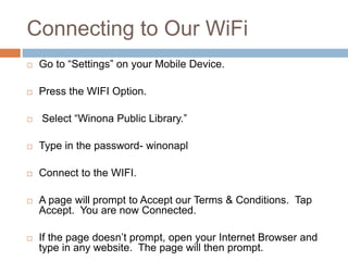 Connecting to Our WiFi
 Go to “Settings” on your Mobile Device.
 Press the WIFI Option.
 Select “Winona Public Library.”
 Type in the password- winonapl
 Connect to the WIFI.
 A page will prompt to Accept our Terms & Conditions. Tap
Accept. You are now Connected.
 If the page doesn’t prompt, open your Internet Browser and
type in any website. The page will then prompt.
 