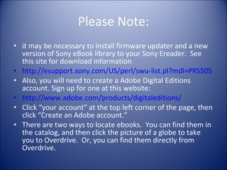 Please Note: it may be necessary to install firmware updater and a new version of Sony eBook library to your Sony Ereader.  See this site for download information http://esupport.sony.com/US/perl/swu-list.pl?mdl=PRS505 Also, you will need to create a Adobe Digital Editions account. Sign up for one at this website: http://www.adobe.com/products/digitaleditions/ Click “your account” at the top left corner of the page, then click “Create an Adobe account.” There are two ways to locate ebooks.  You can find them in the catalog, and then click the picture of a globe to take you to Overdrive.  Or, you can find them directly from Overdrive. 