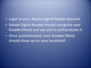 Login to your Adobe Digital Reader Account Adobe Digital Reader should recognize your Ereader/Nook and ask you to authenticate it Once authenticated, your Ereader/Nook should show up on your bookshelf 