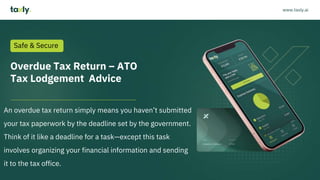 Overdue Tax Return – ATO
Tax Lodgement Advice
An overdue tax return simply means you haven’t submitted
your tax paperwork by the deadline set by the government.
Think of it like a deadline for a task—except this task
involves organizing your financial information and sending
it to the tax office.
Safe & Secure
www.taxly.ai
 
