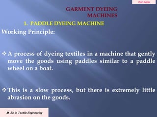 Over dyeing
M. Sc in Textile Engineering
Working Principle:
A process of dyeing textiles in a machine that gently
move the goods using paddles similar to a paddle
wheel on a boat.
This is a slow process, but there is extremely little
abrasion on the goods.
1. PADDLE DYEING MACHINE
GARMENT DYEING
MACHINES
 