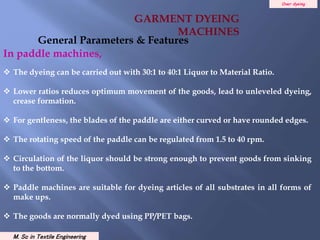 Over dyeing
M. Sc in Textile Engineering
In paddle machines,
 The dyeing can be carried out with 30:1 to 40:1 Liquor to Material Ratio.
 Lower ratios reduces optimum movement of the goods, lead to unleveled dyeing,
crease formation.
 For gentleness, the blades of the paddle are either curved or have rounded edges.
 The rotating speed of the paddle can be regulated from 1.5 to 40 rpm.
 Circulation of the liquor should be strong enough to prevent goods from sinking
to the bottom.
 Paddle machines are suitable for dyeing articles of all substrates in all forms of
make ups.
 The goods are normally dyed using PP/PET bags.
General Parameters & Features
GARMENT DYEING
MACHINES
 