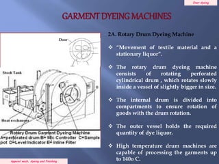 Over dyeing
Apparel wash, dyeing and Finishing
2A. Rotary Drum Dyeing Machine
 “Movement of textile material and a
stationary liquor”.
 The rotary drum dyeing machine
consists of rotating perforated
cylindrical drum , which rotates slowly
inside a vessel of slightly bigger in size.
 The internal drum is divided into
compartments to ensure rotation of
goods with the drum rotation.
 The outer vessel holds the required
quantity of dye liquor.
 High temperature drum machines are
capable of processing the garments up
to 140o C.
Door
Steam Pipe
GARMENT DYEING MACHINES
 