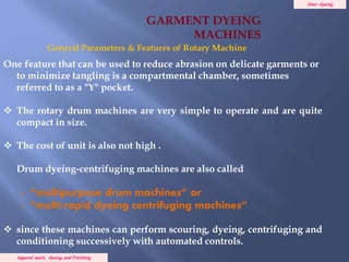 Over dyeing
Apparel wash, dyeing and Finishing
One feature that can be used to reduce abrasion on delicate garments or
to minimize tangling is a compartmental chamber, sometimes
referred to as a "Y" pocket.
 The rotary drum machines are very simple to operate and are quite
compact in size.
 The cost of unit is also not high .
Drum dyeing-centrifuging machines are also called
- “multipurpose drum machines” or
- “multi-rapid dyeing centrifuging machines”
 since these machines can perform scouring, dyeing, centrifuging and
conditioning successively with automated controls.
General Parameters & Features of Rotary Machine
GARMENT DYEING
MACHINES
 