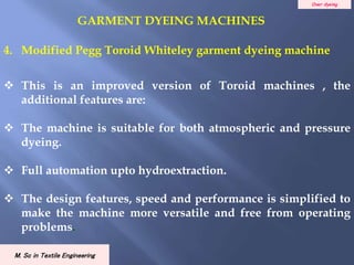 Over dyeing
M. Sc in Textile Engineering
4. Modified Pegg Toroid Whiteley garment dyeing machine
 This is an improved version of Toroid machines , the
additional features are:
 The machine is suitable for both atmospheric and pressure
dyeing.
 Full automation upto hydroextraction.
 The design features, speed and performance is simplified to
make the machine more versatile and free from operating
problems.
GARMENT DYEING MACHINES
 