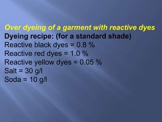 Over dyeing of a garment with reactive dyes
Dyeing recipe: (for a standard shade)
Reactive black dyes = 0.8 %
Reactive red dyes = 1.0 %
Reactive yellow dyes = 0.05 %
Salt = 30 g/l
Soda = 10 g/l
 