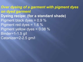 Over dyeing of a garment with pigment dyes
on dyed garment
Dyeing recipe: (for a standard shade)
Pigment black dyes = 0.9 %
Pigment red dyes = 1.6 %
Pigment yellow dyes = 0.08 %
Binder=1-1.5 g/l
Catanizer=2-2.5 gm/l
 