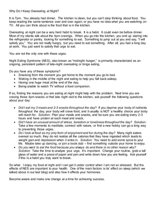 Why Do I Keep Overeating at Night?
It is 7pm. You already had dinner. The kitchen is clean, but you can’t stop thinking about food. You
keep reading the same sentence over and over again, or you have no idea what you are watching on
TV. All you can think about is the food that is in the kitchen.
Overeating at night can be a very hard habit to break. It is a habit. It could even be before dinner.
Most of my clients talk about the 4pm cravings. When you go into the kitchen, you end up staring into
the refrigerator or pantry, looking for something to eat. Something to jump out at you and say, “I will
satisfy you.” You are not really hungry, but you need to eat something. After all, you had a long day
at work. You just want to satisfy that urge to eat.
You are not the only one with these urges.
Night Eating Syndrome (NES), also known as “midnight hunger,” is primarily characterized as an
ongoing, persistent pattern of late-night overeating or binge eating.
Do you have any of these symptoms?
 Snacking from the moment you get home to the moment you go to bed.
 Waking in the middle of the night and eating to help you fall back asleep.
 Having one huge meal at the end of the day.
 Being unable to watch TV without a food companion.
If so, finding the reasons you are eating at night might help with the problem. Next time you are
craving those 4pm snacks or that late night raid to the kitchen, ask yourself the following questions
about your day:
 Did I eat my 3 meals and 2-3 snacks throughout the day? If you deprive your body of nutrients
throughout the day, your body will crave food, and it usually is NOT a healthy choice your body
will reach for. Solution: Plan your meals and snacks, and be sure you are eating every 2-3
hours and have protein at each meal and snack.
 Did I have an unusual amount of stress, boredom or loneliness throughout the day? Solution:
Take a few moments to meditate, connect with nature, or find a new hobby can go a long way
to preventing those urges.
 Do I look at food as my only form of enjoyment and fun during the day? Many night eaters
overeat so much, they do not realize all the calories that they have ingested which leads to
weight gain and depression when it sinks in. Solution: You need to add some spice to your
life. Maybe take up dancing, or join a book club – find something outside your home to enjoy.
 Do you want to eat the food because you always do and there is no other reason why?
Solution: Take the time to analyze your urge. It’s important. Change your routine, grab a tall
glass of water and a piece of paper and pen and write down how you are feeling. Ask yourself
if this is a habit you truly want to break.
So what. I enjoy my food at night and I can get it under control when I am not so stressed. But the
effects of NES are important to your health. One of the main factors is its’ effect on sleep (which we
talked about in our last blog) and also how it effects your hormones.
Become aware and make one change at a time for achieving success.
 