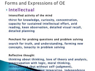Intellectual Intensified activity of the mind thirst for knowledge, curiosity, concentration, capacity for sustained intellectual effort, avid reading, keen observation, detailed visual recall, detailed planning Penchant for probing questions and problem solving search for truth, and understanding, forming new concepts, tenacity in problem solving Reflective thought thinking about thinking, love of theory and analysis, preoccupation with logic, moral thinking, introspection (but without self-judgment), conceptual and intuitive integration, Independence of thought (can be critical)  