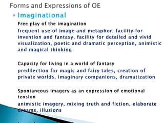 Imaginational Free play of the imagination frequent use of image and metaphor, facility for invention and fantasy, facility for detailed and vivid visualization, poetic and dramatic perception, animistic and magical thinking Capacity for living in a world of fantasy predilection for magic and fairy tales, creation of private worlds, imaginary companions, dramatization Spontaneous imagery as an expression of emotional tension animistic imagery, mixing truth and fiction, elaborate dreams, illusions Low tolerance of boredom need for novelty 