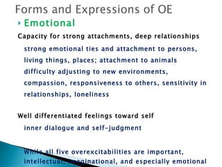 Emotional Capacity for strong attachments, deep relationships strong emotional ties and attachment to persons, living things, places; attachment to animals difficulty adjusting to new environments, compassion, responsiveness to others, sensitivity in relationships, loneliness Well differentiated feelings toward self inner dialogue and self-judgment While all five overexcitabilities are important, intellectual, imaginational, and especially emotional are considered the most important. 