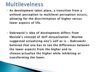 As development takes place, a transition from a unilevel perception to multilevel perception occurs, allowing for the discrimination of higher versus lower aspects of life. Dabrowski’s idea of development differs from Maslow’s concept of  Self-Actualization :  Maslow suggested actualizing one’s self as is – Dabrowski believed that one has to see the differences between the lower aspects from the higher and to choose/actualize the higher while inhibiting or transforming the lower. 