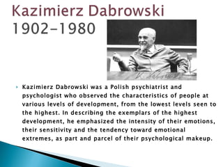 Kazimierz Dabrowski was a Polish psychiatrist and psychologist who observed the characteristics of people at various levels of development, from the lowest levels seen to the highest. In describing the exemplars of the highest development, he emphasized the intensity of their emotions, their sensitivity and the tendency toward emotional extremes, as part and parcel of their psychological makeup.  