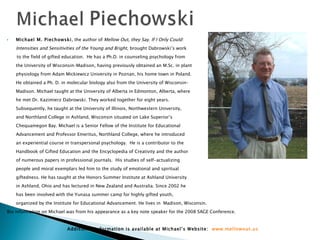 Michael M. Piechowski , the author of  Mellow Out, they Say. If I Only Could:  Intensities and Sensitivities of the Young and Bright,  brought Dabrowski’s work  to the field of gifted education.  He has a Ph.D. in counseling psychology from the University of Wisconsin–Madison, having previously obtained an M.Sc. in plant  physiology from Adam Mickiewicz University in Poznan, his home town in Poland.  He obtained a Ph. D. in molecular biology also from the University of Wisconsin– Madison. Michael taught at the University of Alberta in Edmonton, Alberta, where he met Dr. Kazimierz Dabrowski. They worked together for eight years.  Subsequently, he taught at the University of Illinois, Northwestern University,  and Northland College in Ashland, Wisconsin situated on Lake Superior’s  Chequamegon Bay. Michael is a Senior Fellow of the Institute for Educational  Advancement and Professor Emeritus, Northland College, where he introduced  an experiential course in transpersonal psychology.  He is a contributor to the  Handbook of Gifted Education and the Encyclopedia of Creativity and the author  of numerous papers in professional journals.  His studies of self-actualizing  people and moral exemplars led him to the study of emotional and spiritual  giftedness. He has taught at the Honors Summer Institute at Ashland University  in Ashland, Ohio and has lectured in New Zealand and Australia. Since 2002 he  has been involved with the Yunasa summer camp for highly gifted youth,  organized by the Institute for Educational Advancement. He lives in  Madison, Wisconsin. Bio information on Michael was from his appearance as a key note speaker for the 2008 SAGE Conference. Additional information is available at Michael’s Website:  www.mellowout.us 