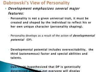 Development emphasizes several major features: Personality is not a given universal trait, it must be created and shaped by the individual to reflect his or her own unique character (personality shaping). Personality develops as a result of the action of  developmental potential  (DP). Developmental potential includes overexcitability,  the third (autonomous) factor and special abilities and talents. Dabrowski hypothesized that DP is genetically determined and that not everyone will display sufficient DP to lead to advanced development and to create a unique personality. 
