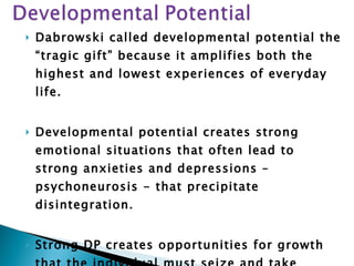 Dabrowski called developmental potential the “tragic gift” because it amplifies both the highest and lowest experiences of everyday life.  Developmental potential creates strong emotional situations that often lead to strong anxieties and depressions – psychoneurosis - that precipitate disintegration. Strong DP creates opportunities for growth that the individual must seize and take advantage of - development is not guaranteed. 