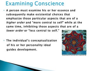 A person must examine his or her essence and subsequently make existential choices that emphasize those particular aspects that are of a  higher order  and “more central to self” while at the same time, inhibiting those aspects that are of a  lower order  or “less central to self.” The individual’s conceptualization  of his or her personality ideal  guides development. 